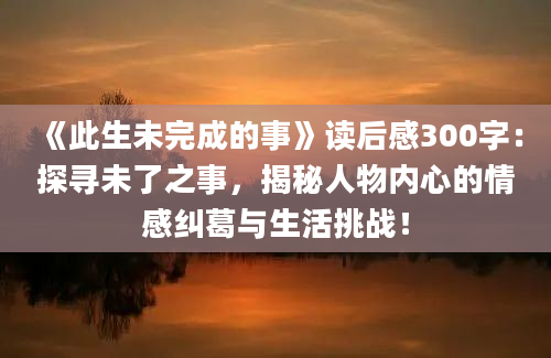 《此生未完成的事》读后感300字：探寻未了之事，揭秘人物内心的情感纠葛与生活挑战！