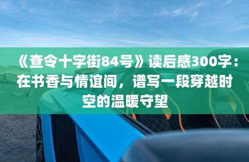 《查令十字街84号》读后感300字：在书香与情谊间，谱写一段穿越时空的温暖守望