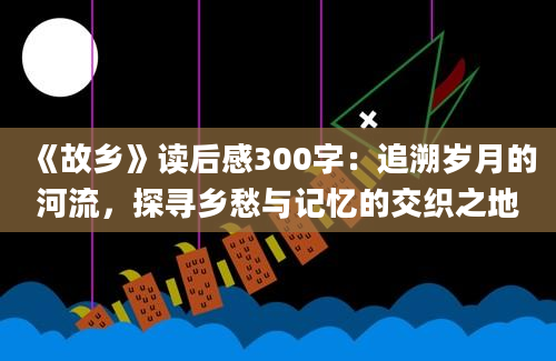 《故乡》读后感300字：追溯岁月的河流，探寻乡愁与记忆的交织之地