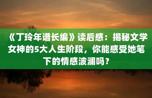 《丁玲年谱长编》读后感：揭秘文学女神的5大人生阶段，你能感受她笔下的情感波澜吗？