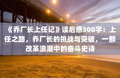 《乔厂长上任记》读后感300字：上任之路，乔厂长的挑战与突破，一部改革浪潮中的奋斗史诗