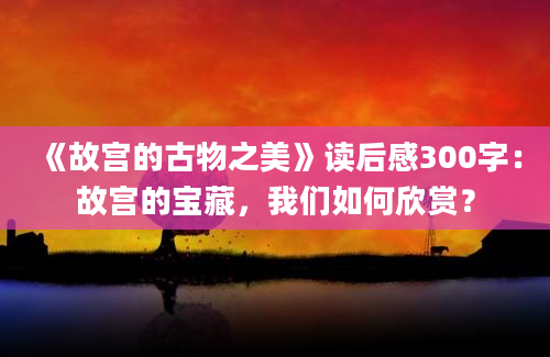 《故宫的古物之美》读后感300字：故宫的宝藏，我们如何欣赏？