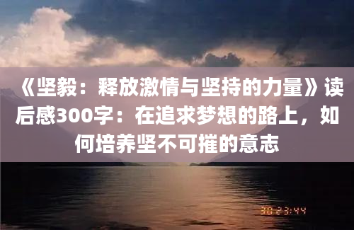 《坚毅：释放激情与坚持的力量》读后感300字：在追求梦想的路上，如何培养坚不可摧的意志