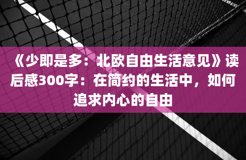 《少即是多：北欧自由生活意见》读后感300字：在简约的生活中，如何追求内心的自由