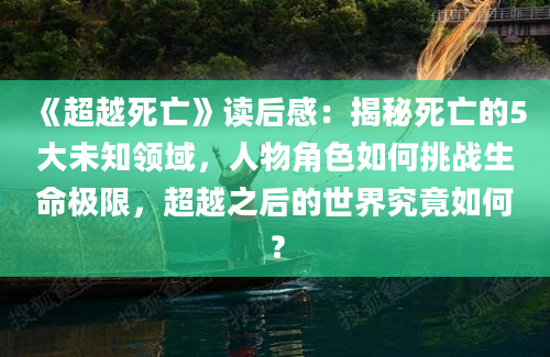 《超越死亡》读后感：揭秘死亡的5大未知领域，人物角色如何挑战生命极限，超越之后的世界究竟如何？