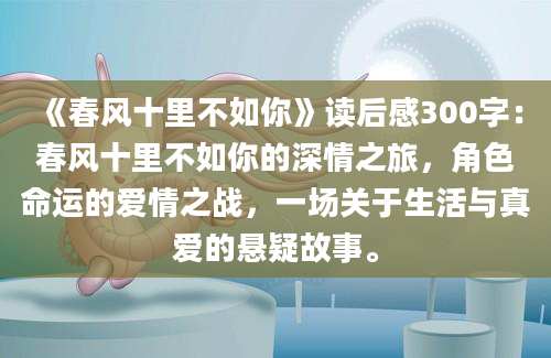 《春风十里不如你》读后感300字：春风十里不如你的深情之旅，角色命运的爱情之战，一场关于生活与真爱的悬疑故事。