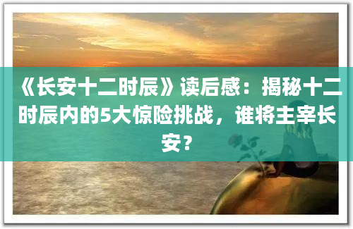 《长安十二时辰》读后感：揭秘十二时辰内的5大惊险挑战，谁将主宰长安？