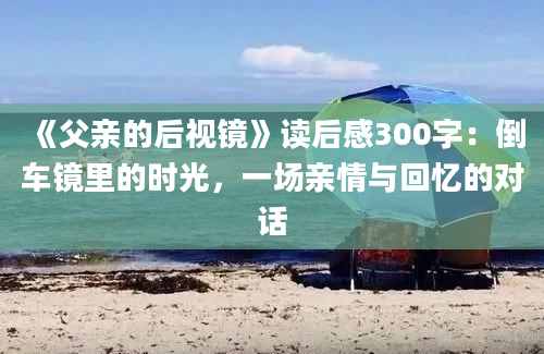 《父亲的后视镜》读后感300字：倒车镜里的时光，一场亲情与回忆的对话