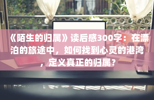 《陌生的归属》读后感300字：在漂泊的旅途中，如何找到心灵的港湾，定义真正的归属？