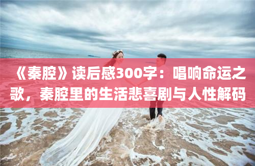 《秦腔》读后感300字：唱响命运之歌，秦腔里的生活悲喜剧与人性解码