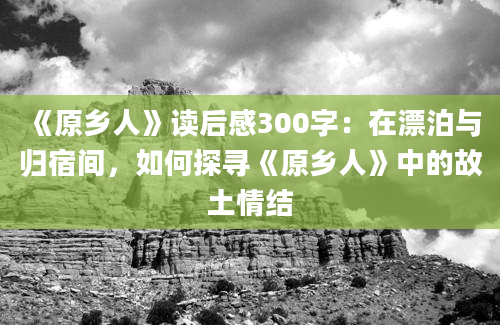 《原乡人》读后感300字：在漂泊与归宿间，如何探寻《原乡人》中的故土情结