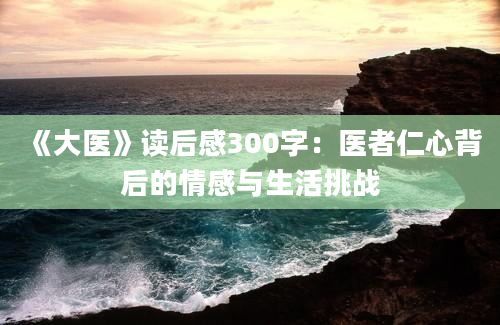 《大医》读后感300字：医者仁心背后的情感与生活挑战