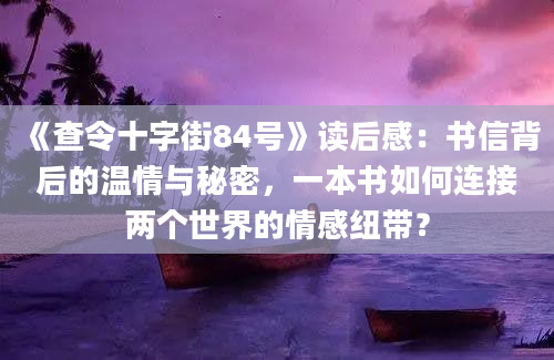 《查令十字街84号》读后感：书信背后的温情与秘密，一本书如何连接两个世界的情感纽带？