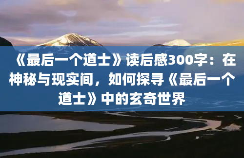 《最后一个道士》读后感300字：在神秘与现实间，如何探寻《最后一个道士》中的玄奇世界