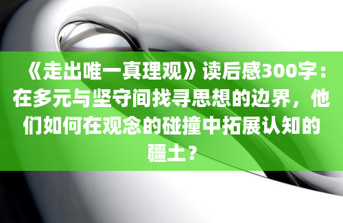 《走出唯一真理观》读后感300字：在多元与坚守间找寻思想的边界，他们如何在观念的碰撞中拓展认知的疆土？