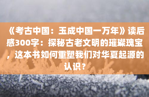 《考古中国：玉成中国一万年》读后感300字：探秘古老文明的璀璨瑰宝，这本书如何重塑我们对华夏起源的认识？