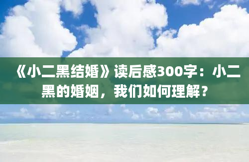 《小二黑结婚》读后感300字：小二黑的婚姻，我们如何理解？