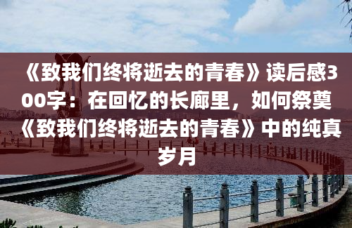 《致我们终将逝去的青春》读后感300字：在回忆的长廊里，如何祭奠《致我们终将逝去的青春》中的纯真岁月