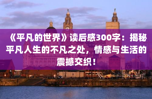 《平凡的世界》读后感300字：揭秘平凡人生的不凡之处，情感与生活的震撼交织！