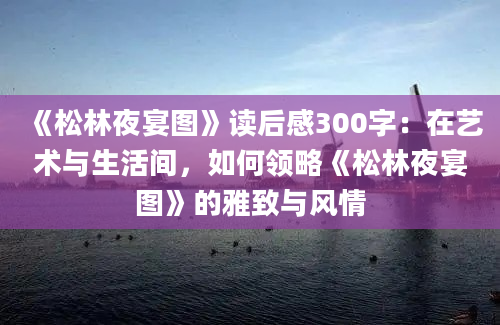 《松林夜宴图》读后感300字：在艺术与生活间，如何领略《松林夜宴图》的雅致与风情