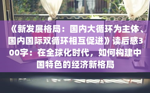 《新发展格局：国内大循环为主体、国内国际双循环相互促进》读后感300字：在全球化时代，如何构建中国特色的经济新格局