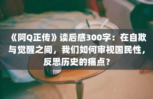 《阿Q正传》读后感300字：在自欺与觉醒之间，我们如何审视国民性，反思历史的痛点？