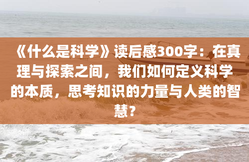 《什么是科学》读后感300字：在真理与探索之间，我们如何定义科学的本质，思考知识的力量与人类的智慧？