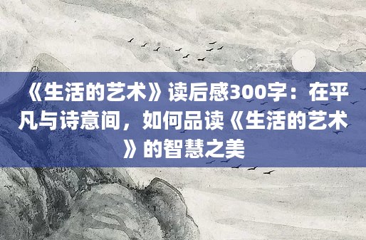 《生活的艺术》读后感300字：在平凡与诗意间，如何品读《生活的艺术》的智慧之美