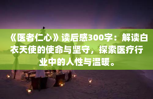 《医者仁心》读后感300字：解读白衣天使的使命与坚守，探索医疗行业中的人性与温暖。