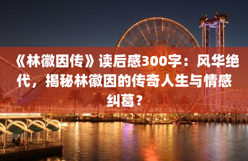 《林徽因传》读后感300字：风华绝代，揭秘林徽因的传奇人生与情感纠葛？