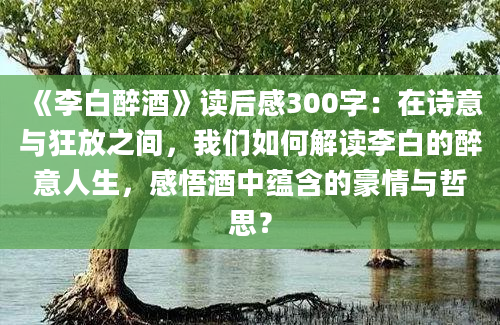 《李白醉酒》读后感300字：在诗意与狂放之间，我们如何解读李白的醉意人生，感悟酒中蕴含的豪情与哲思？