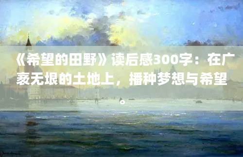 《希望的田野》读后感300字：在广袤无垠的土地上，播种梦想与希望。