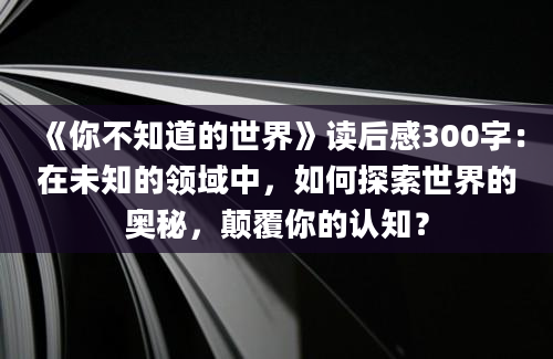 《你不知道的世界》读后感300字：在未知的领域中，如何探索世界的奥秘，颠覆你的认知？