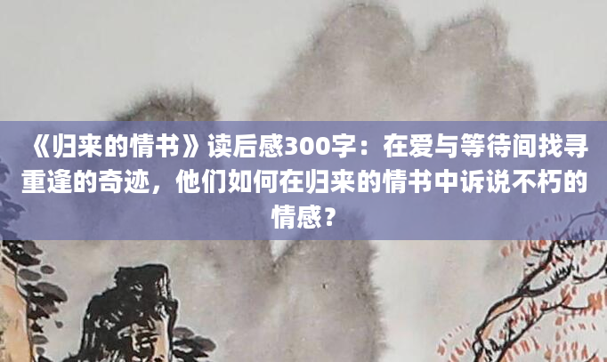 《归来的情书》读后感300字：在爱与等待间找寻重逢的奇迹，他们如何在归来的情书中诉说不朽的情感？