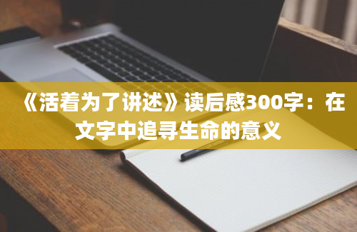 《活着为了讲述》读后感300字：在文字中追寻生命的意义