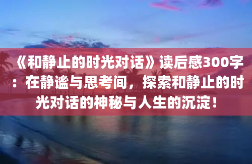 《和静止的时光对话》<a href=https://www.baixuetang.com target=_blank class=infotextkey>读后感</a>300字：在静谧与思考间，探索和静止的时光对话的神秘与人生的沉淀！