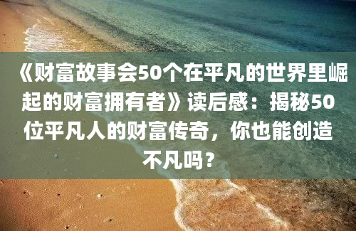 《财富故事会50个在平凡的世界里崛起的财富拥有者》读后感：揭秘50位平凡人的财富传奇，你也能创造不凡吗？