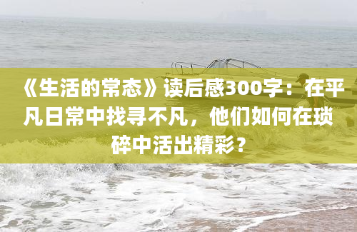 《生活的常态》读后感300字：在平凡日常中找寻不凡，他们如何在琐碎中活出精彩？