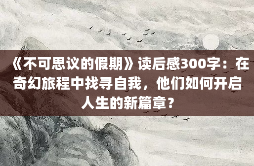 《不可思议的假期》读后感300字：在奇幻旅程中找寻自我，他们如何开启人生的新篇章？