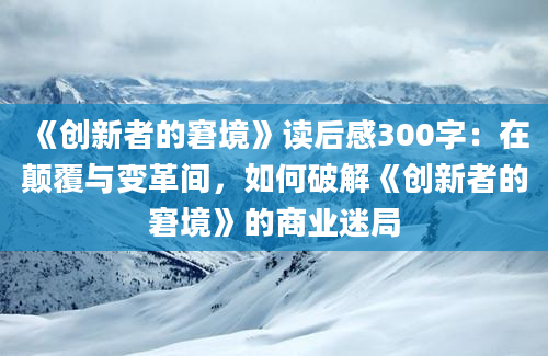 《创新者的窘境》读后感300字：在颠覆与变革间，如何破解《创新者的窘境》的商业迷局