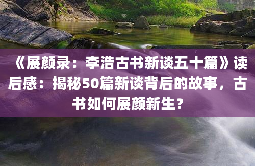 《展颜录：李浩古书新谈五十篇》读后感：揭秘50篇新谈背后的故事，古书如何展颜新生？