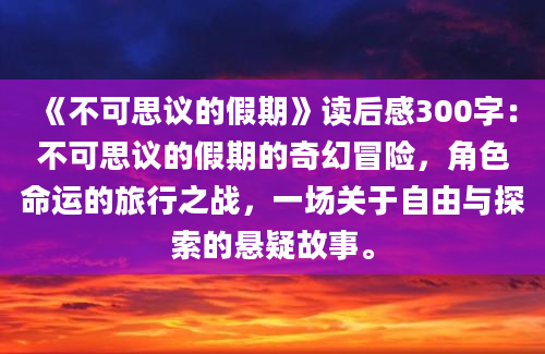 《不可思议的假期》读后感300字：不可思议的假期的奇幻冒险，角色命运的旅行之战，一场关于自由与探索的悬疑故事。