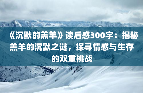 《沉默的羔羊》读后感300字：揭秘羔羊的沉默之谜，探寻情感与生存的双重挑战