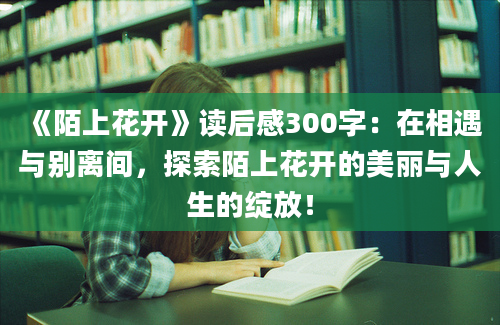 《陌上花开》读后感300字：在相遇与别离间，探索陌上花开的美丽与人生的绽放！