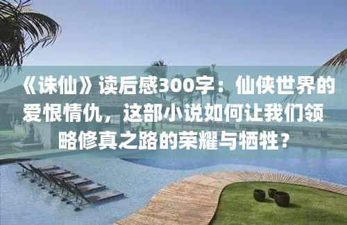 《诛仙》读后感300字：仙侠世界的爱恨情仇，这部小说如何让我们领略修真之路的荣耀与牺牲？