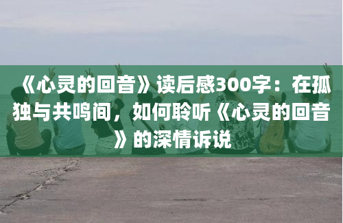 《心灵的回音》读后感300字：在孤独与共鸣间，如何聆听《心灵的回音》的深情诉说