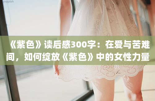 《紫色》读后感300字：在爱与苦难间，如何绽放《紫色》中的女性力量