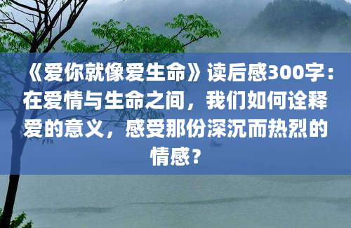 《爱你就像爱生命》读后感300字：在爱情与生命之间，我们如何诠释爱的意义，感受那份深沉而热烈的情感？