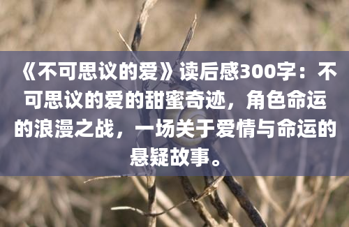 《不可思议的爱》读后感300字：不可思议的爱的甜蜜奇迹，角色命运的浪漫之战，一场关于爱情与命运的悬疑故事。