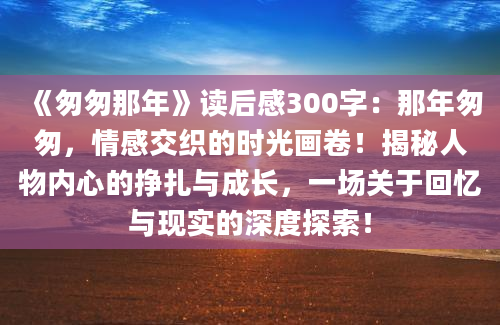 《匆匆那年》读后感300字：那年匆匆，情感交织的时光画卷！揭秘人物内心的挣扎与成长，一场关于回忆与现实的深度探索！